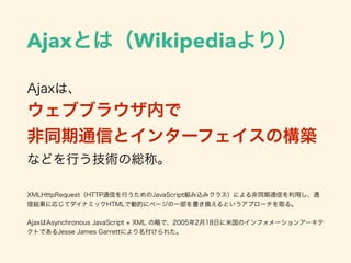 Ajaxとは（Wikipediaより）
Ajaxは、
ウェブブラウザ内で
非同期通信とインターフェイスの構築
などを行う技術の総称。
XMLHttpRequest（HTTP通信を行うためのJavaScript組み込みクラス）による非同期通信を利用し、通
信結果に応じてダイナミックHTMLで動的にページの一部を書き換えるというアプローチを取る。
AjaxはAsynchronous JavaScript + XML の略で、2005年2月18日に米国のインフォメーションアーキテ
クトであるJesse James Garrettにより名付けられた。
 