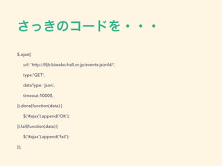 さっきのコードを・・・
$.ajax({
url: 'http://lfjb.biwako-hall.or.jp/events-jsonld/',
type:'GET',
dataType: 'json',
timeout:10000,
}).done(function(data) {
$(‘#ajax’).append('OK');
}).fail(function(data) {
$('#ajax').append('fail');
});
 
