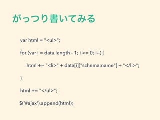 がっつり書いてみる
var html = "<ul>";
for (var i = data.length - 1; i >= 0; i--) {
html += "<li>" + data[i]["schema:name"] + "</li>";
}
html += "</ul>";
$(‘#ajax').append(html);
 