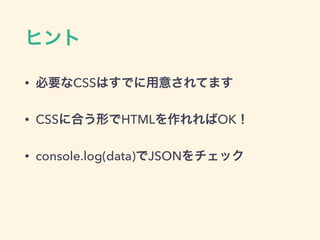ヒント
• 必要なCSSはすでに用意されてます
• CSSに合う形でHTMLを作れればOK！
• console.log(data)でJSONをチェック
 