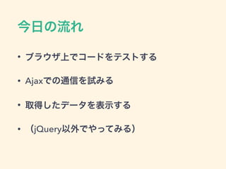 今日の流れ
• ブラウザ上でコードをテストする
• Ajaxでの通信を試みる
• 取得したデータを表示する
• （jQuery以外でやってみる）
 