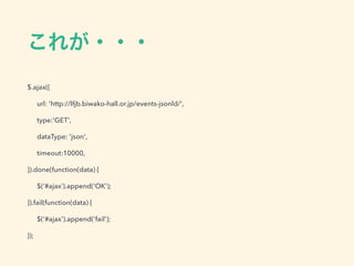 これが・・・
$.ajax({
url: 'http://lfjb.biwako-hall.or.jp/events-jsonld/',
type:'GET',
dataType: 'json',
timeout:10000,
}).done(function(data) {
$(‘#ajax’).append('OK');
}).fail(function(data) {
$('#ajax').append('fail');
});
 