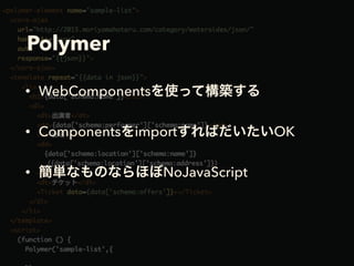 Polymer
• WebComponentsを使って構築する
• ComponentsをimportすればだいたいOK
• 簡単なものならほぼNoJavaScript
 