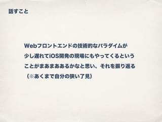 話すこと
Webフロントエンドの技術的なパラダイムが
少し遅れてiOS開発の現場にもやってくるという
ことがまあまああるかなと思い、それを振り返る
（※あくまで自分の狭い了見）
 