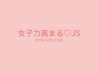 女子力高まる♡JS
2015/12/5 LT大会
 