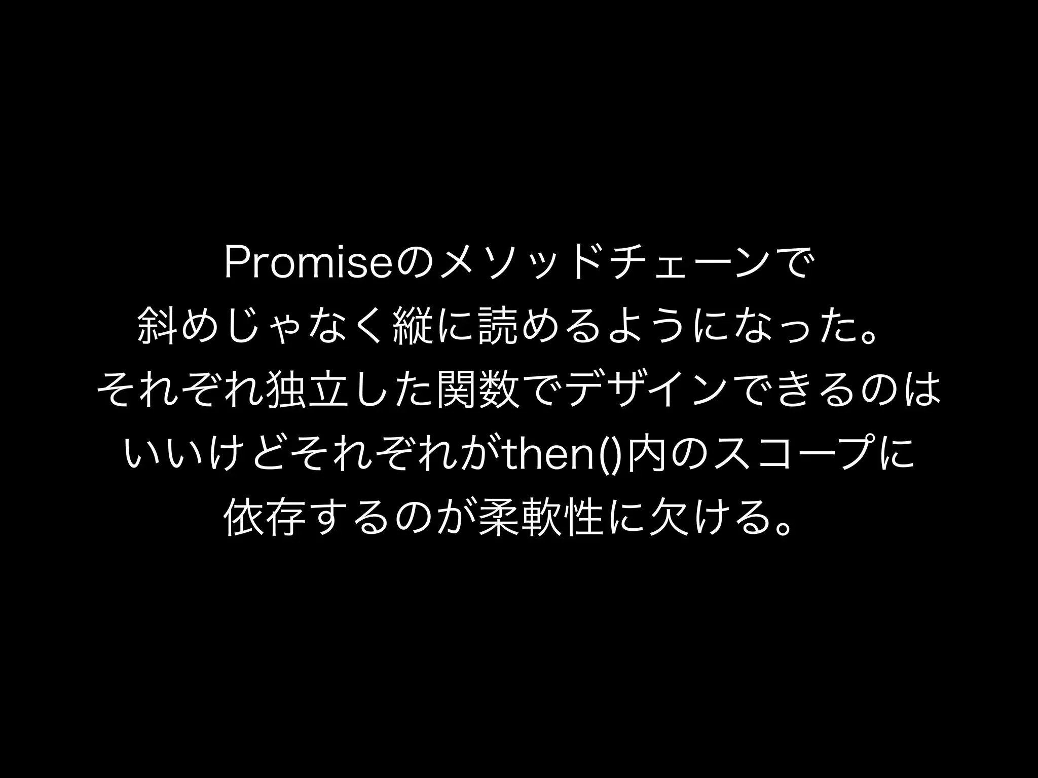 Promiseのメソッドチェーンで
斜めじゃなく縦に読めるようになった。
それぞれ独立した関数でデザインできるのは
いいけどそれぞれがthen()内のスコープに
依存するのが柔軟性に欠ける。
 