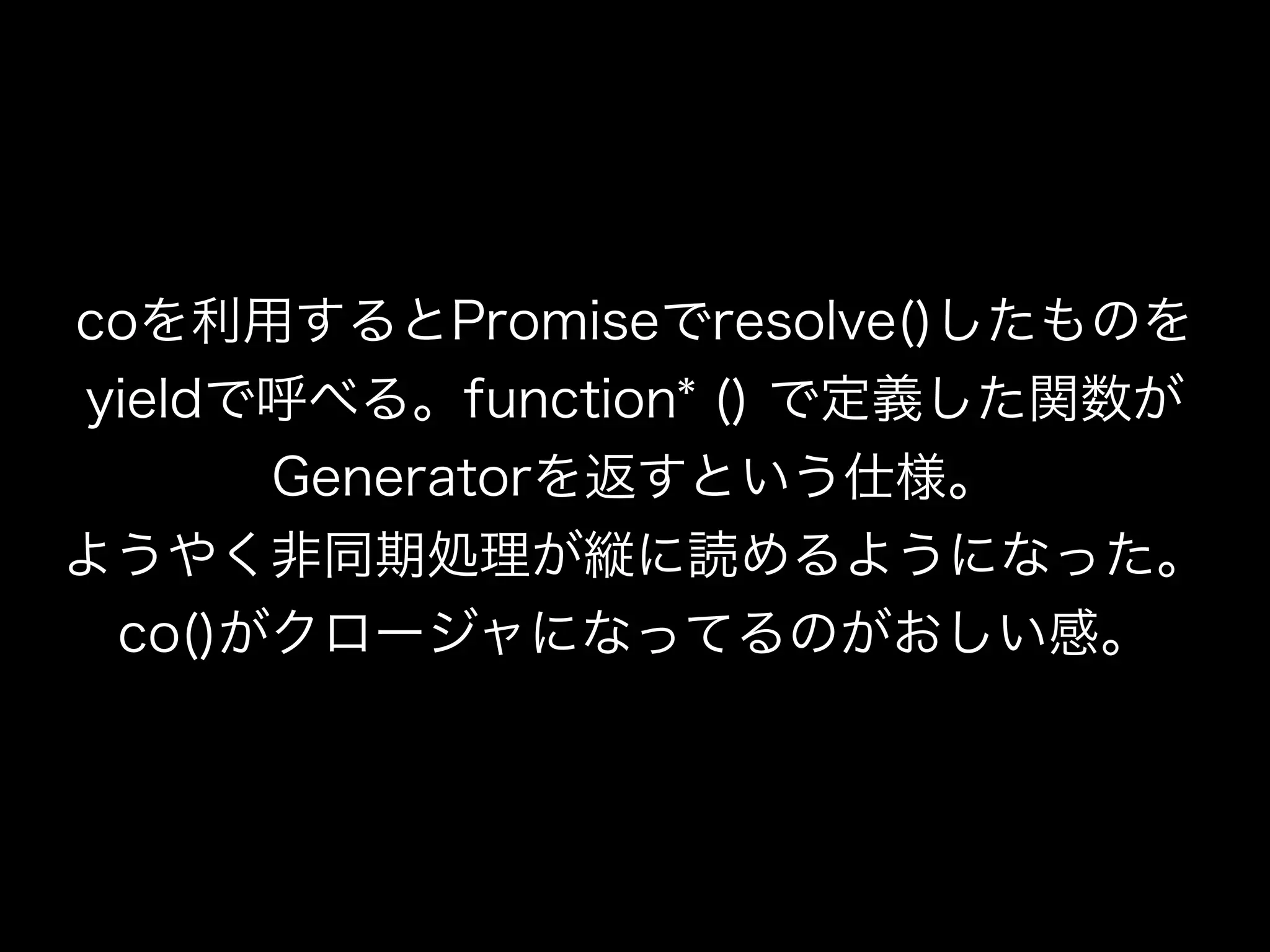 coを利用するとPromiseでresolve()したものを
yieldで呼べる。function* () で定義した関数が
Generatorを返すという仕様。
ようやく非同期処理が縦に読めるようになった。
co()がクロージャになってるのがおしい感。
 