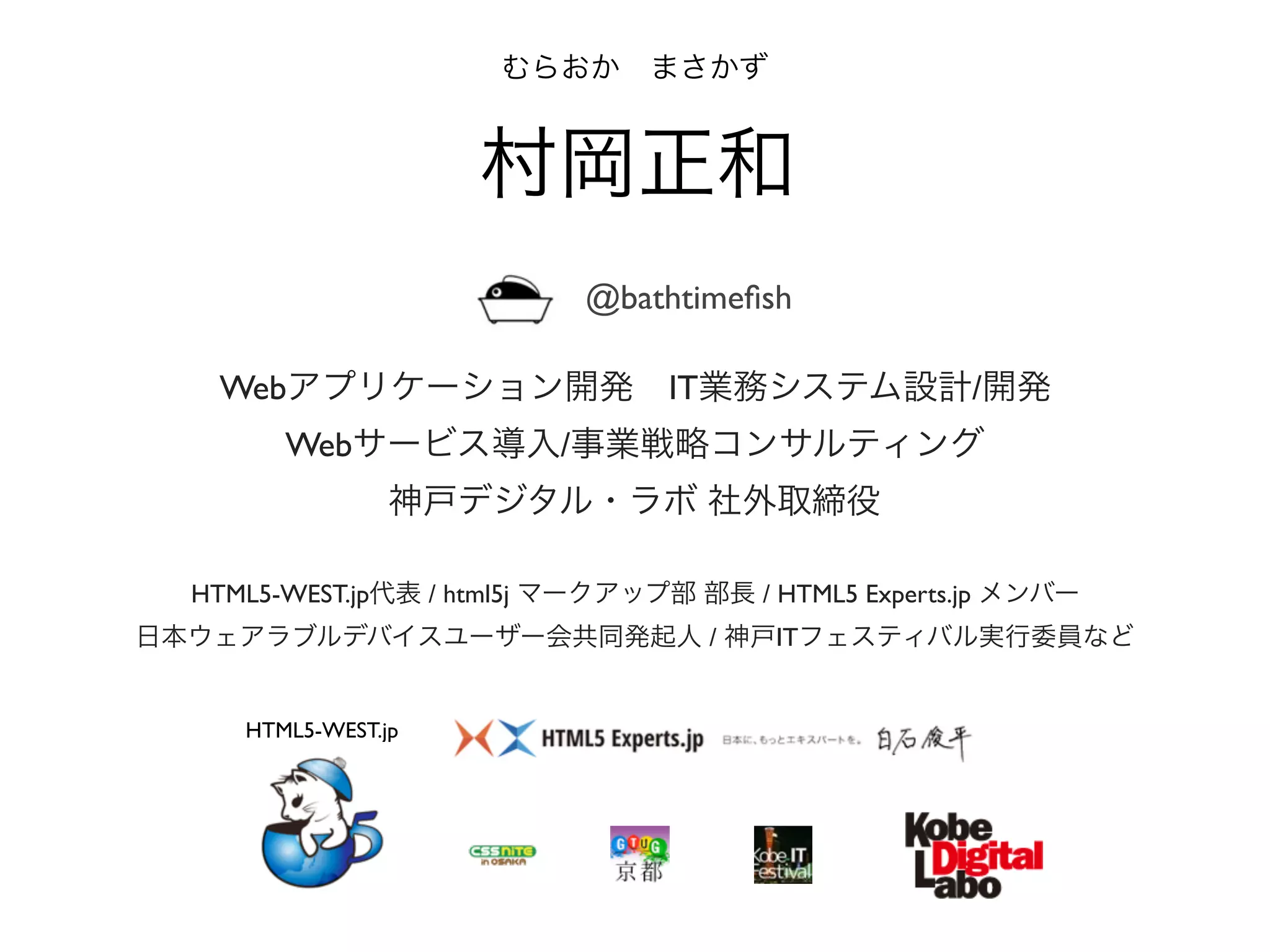 HTML5-WEST.jp代表 / html5j マークアップ部 部長 / HTML5 Experts.jp メンバー
日本ウェアラブルデバイスユーザー会共同発起人 / 神戸ITフェスティバル実行委員など
むらおか まさかず
村岡正和
Webアプリケーション開発 IT業務システム設計/開発
Webサービス導入/事業戦略コンサルティング
神戸デジタル・ラボ 社外取締役
@bathtimeﬁsh
HTML5-WEST.jp
 
