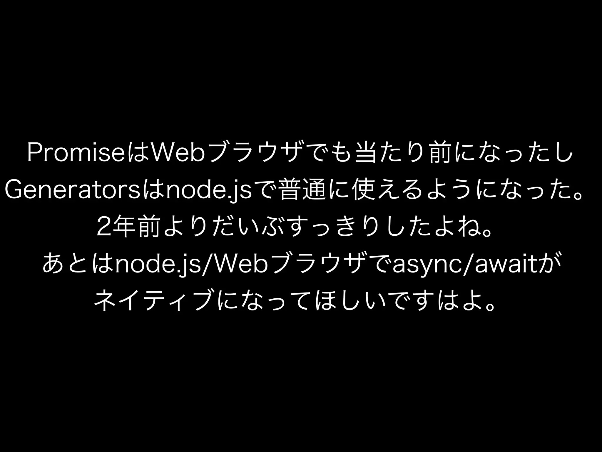 PromiseはWebブラウザでも当たり前になったし
Generatorsはnode.jsで普通に使えるようになった。
2年前よりだいぶすっきりしたよね。
あとはnode.js/Webブラウザでasync/awaitが
ネイティブになってほしいですはよ。
 