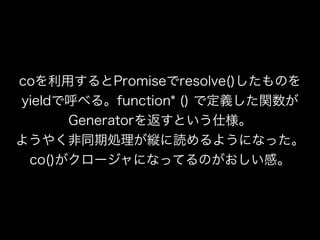 coを利用するとPromiseでresolve()したものを
yieldで呼べる。function* () で定義した関数が
Generatorを返すという仕様。
ようやく非同期処理が縦に読めるようになった。
co()がクロージャになってるのがおしい感。
 
