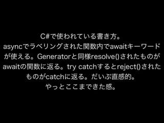 C#で使われている書き方。
asyncでラベリングされた関数内でawaitキーワード
が使える。Generatorと同様resolve()されたものが
awaitの関数に返る。try catchするとreject()された
ものがcatchに返る。だいぶ直感的。
やっとここまできた感。
 