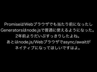 PromiseはWebブラウザでも当たり前になったし
Generatorsはnode.jsで普通に使えるようになった。
2年前よりだいぶすっきりしたよね。
あとはnode.js/Webブラウザでasync/awaitが
ネイティブになってほしいですはよ。
 