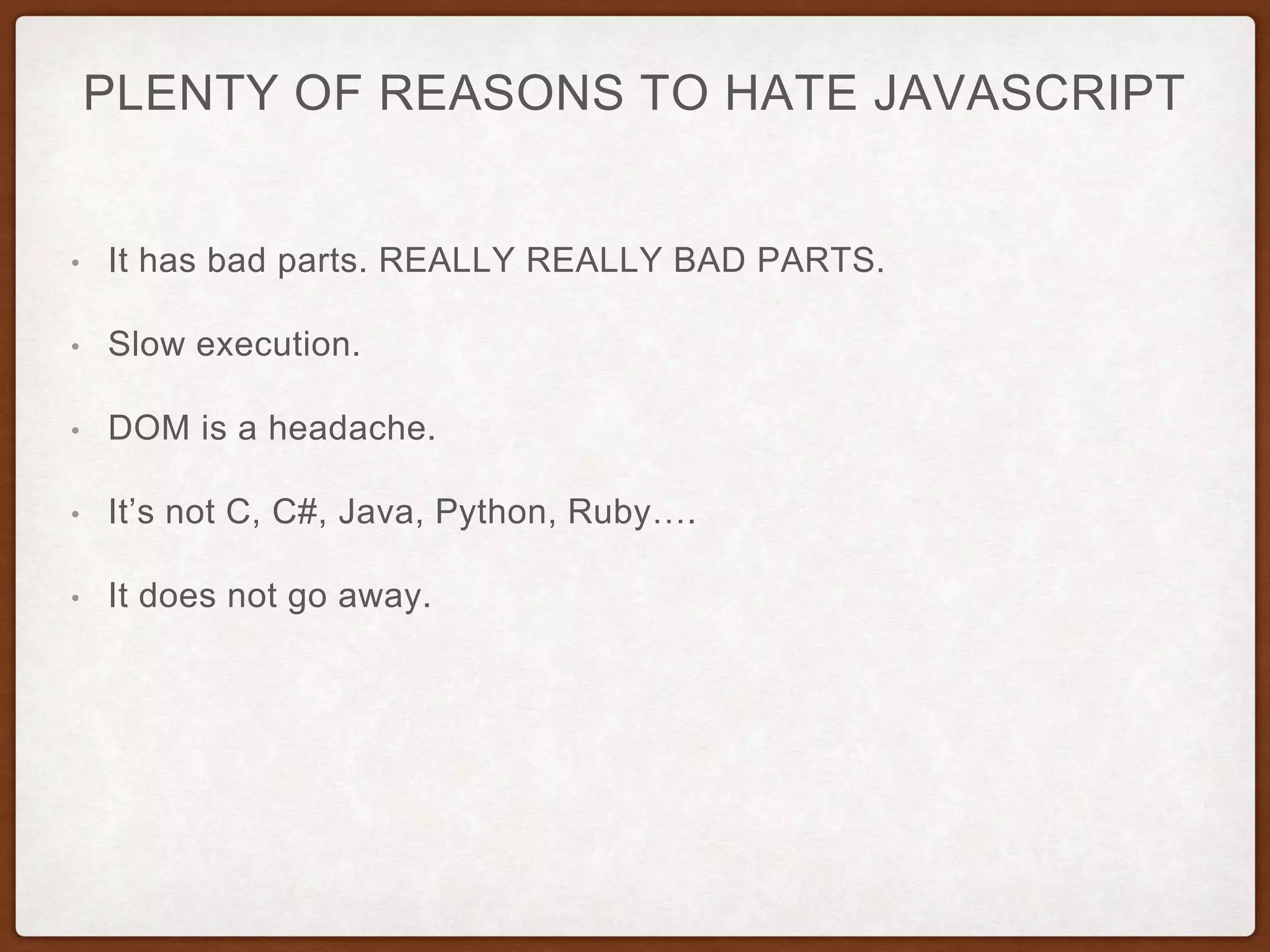 PLENTY OF REASONS TO HATE JAVASCRIPT
• It has bad parts. REALLY REALLY BAD PARTS.
• Slow execution.
• DOM is a headache.
• It’s not C, C#, Java, Python, Ruby….
• It does not go away.
 