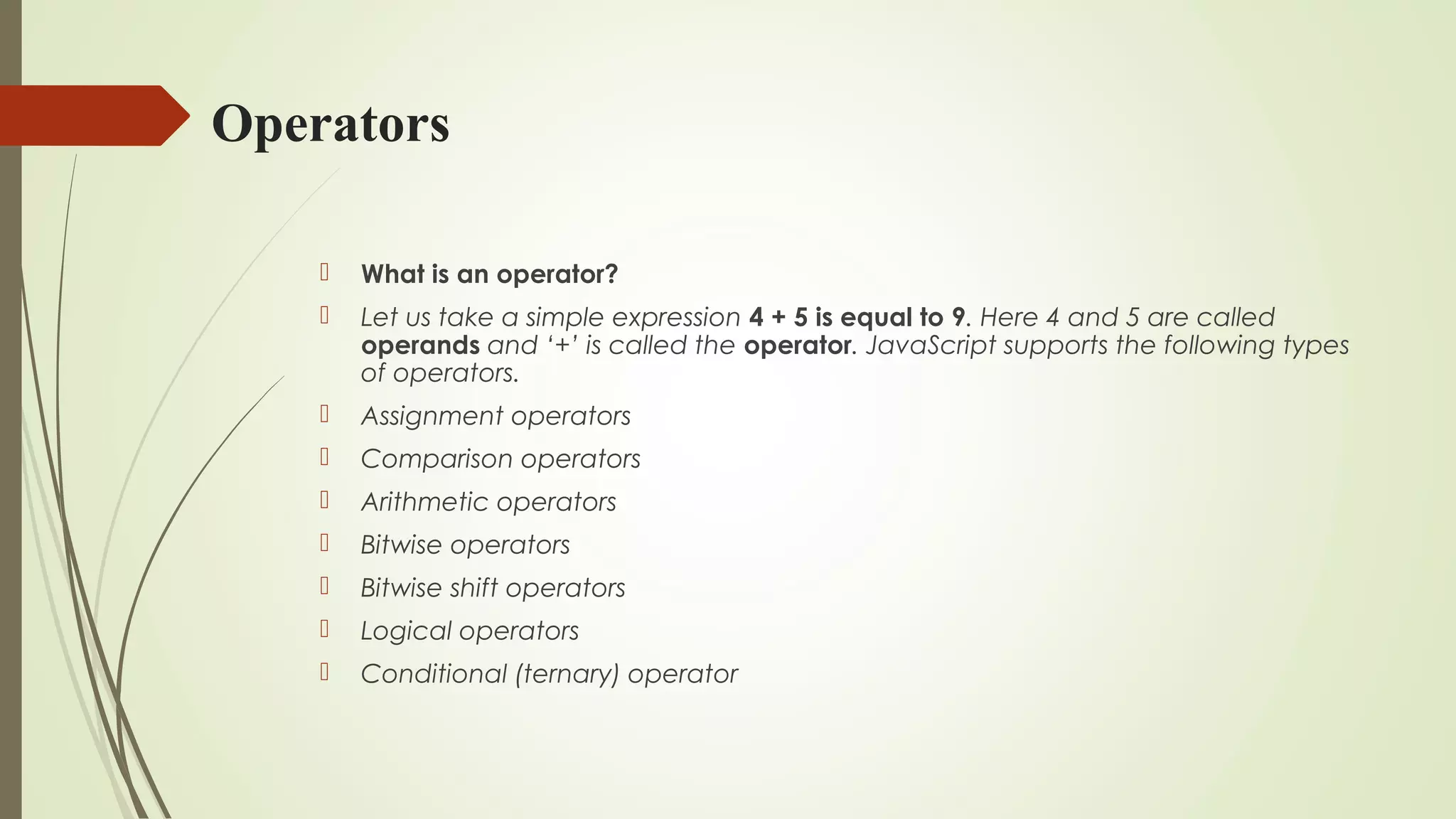 Operators
 What is an operator?
 Let us take a simple expression 4 + 5 is equal to 9. Here 4 and 5 are called
operands and ‘+’ is called the operator. JavaScript supports the following types
of operators.
 Assignment operators
 Comparison operators
 Arithmetic operators
 Bitwise operators
 Bitwise shift operators
 Logical operators
 Conditional (ternary) operator
 