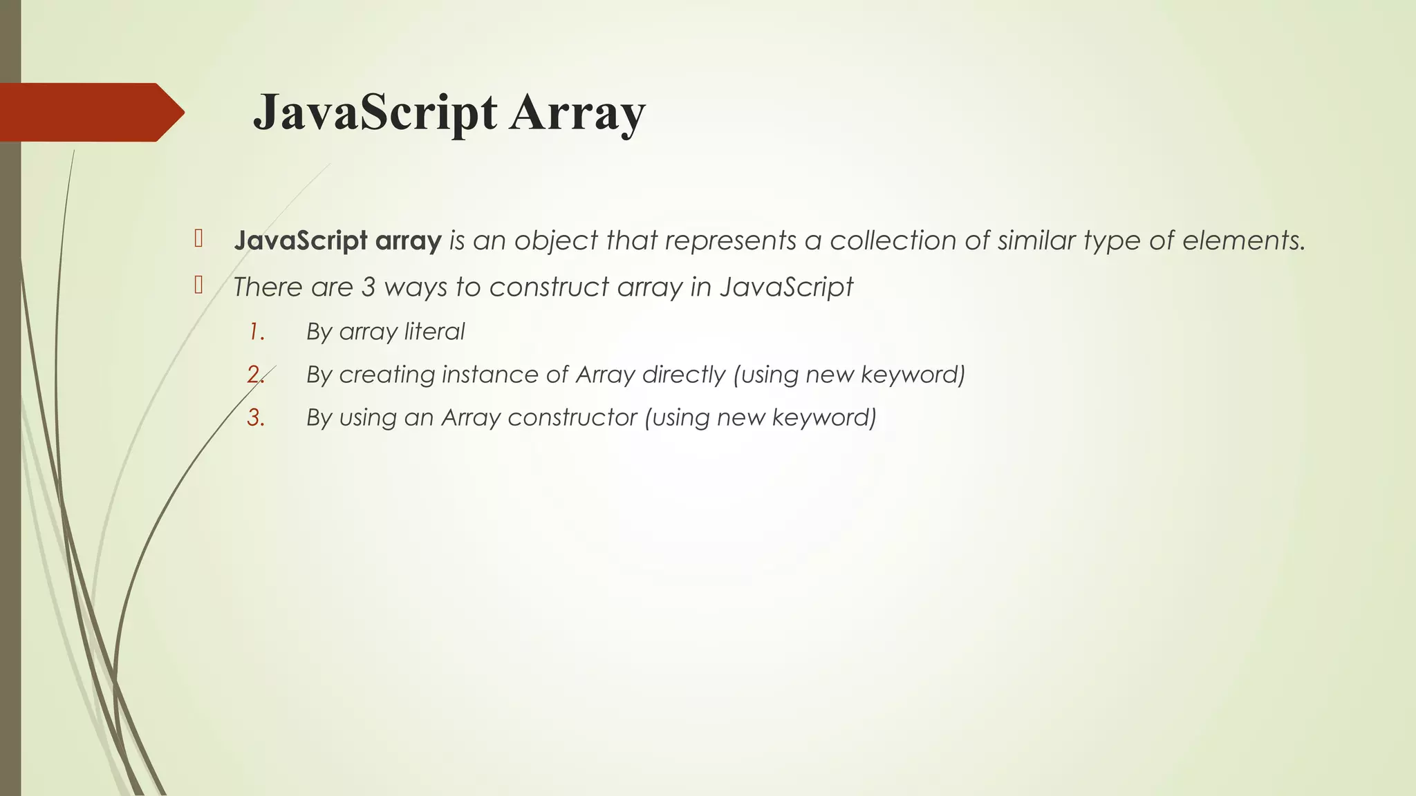 JavaScript Array
 JavaScript array is an object that represents a collection of similar type of elements.
 There are 3 ways to construct array in JavaScript
1. By array literal
2. By creating instance of Array directly (using new keyword)
3. By using an Array constructor (using new keyword)
 