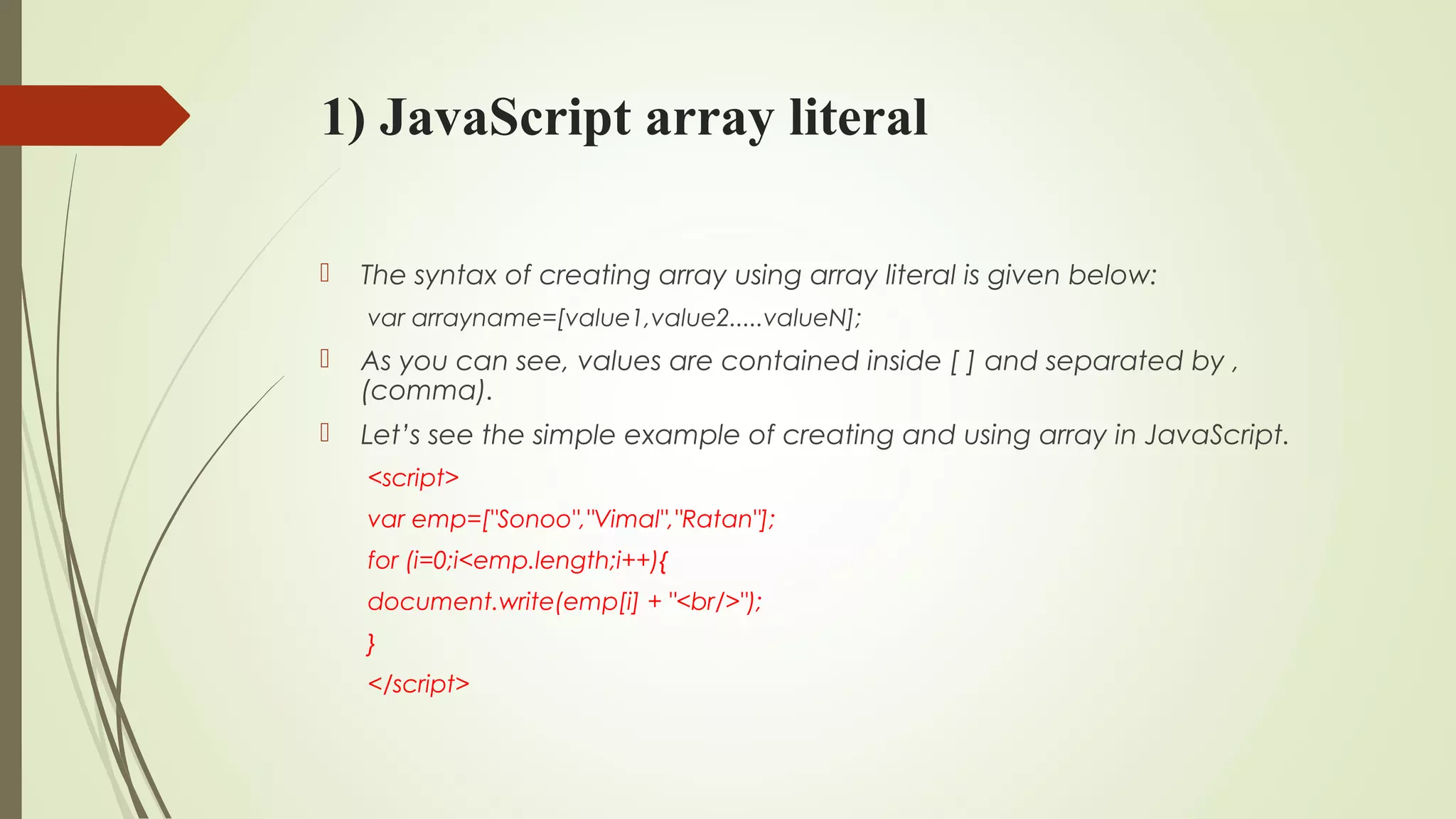 1) JavaScript array literal
 The syntax of creating array using array literal is given below:
var arrayname=[value1,value2.....valueN];  
 As you can see, values are contained inside [ ] and separated by ,
(comma).
 Let’s see the simple example of creating and using array in JavaScript.
<script>  
var emp=["Sonoo","Vimal","Ratan"];  
for (i=0;i<emp.length;i++){  
document.write(emp[i] + "<br/>");  
}  
</script>  
 