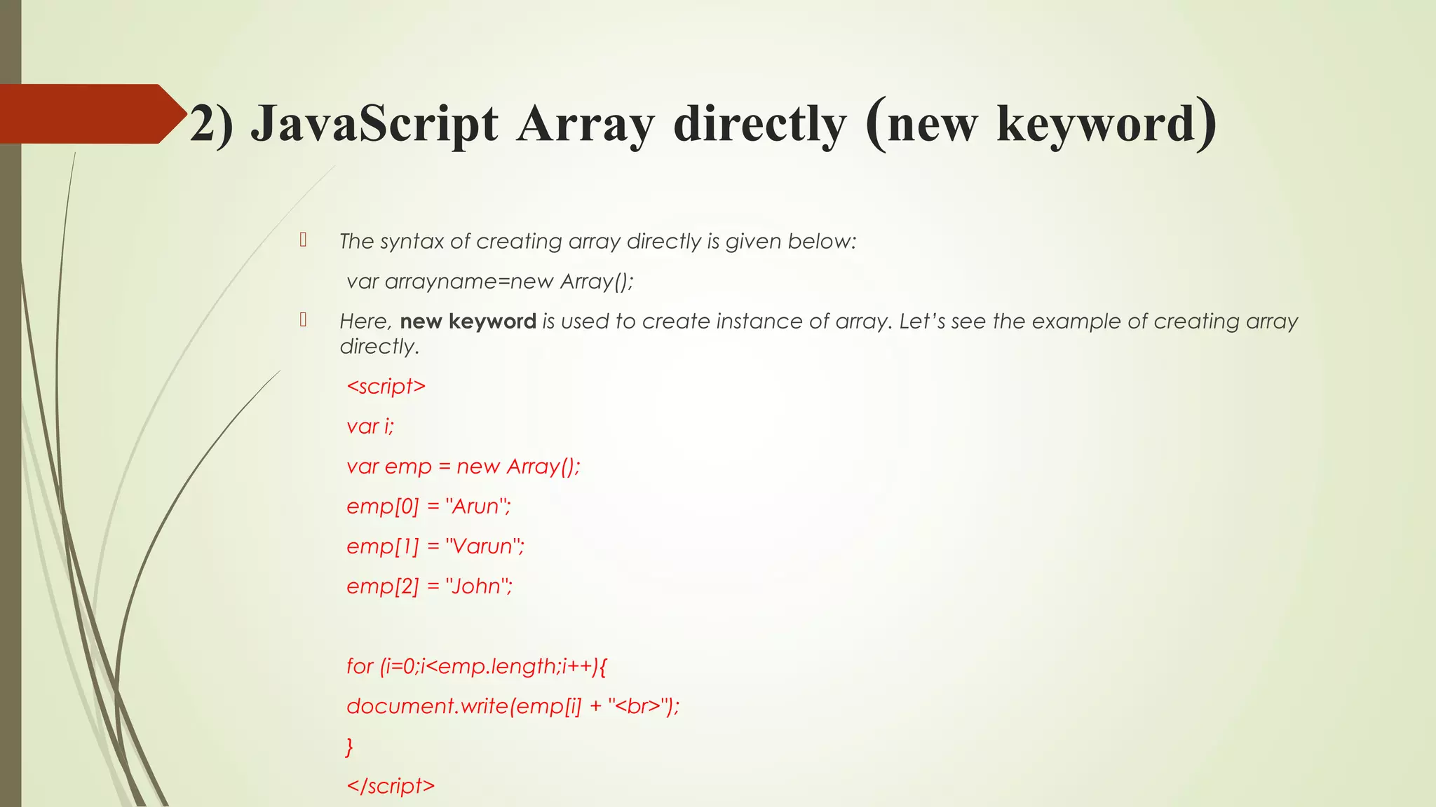 2) JavaScript Array directly (new keyword)
 The syntax of creating array directly is given below:
var arrayname=new Array();  
 Here, new keyword is used to create instance of array. Let’s see the example of creating array
directly.
<script>  
var i;  
var emp = new Array();  
emp[0] = "Arun";  
emp[1] = "Varun";  
emp[2] = "John";  
  
for (i=0;i<emp.length;i++){  
document.write(emp[i] + "<br>");  
}  
</script>  
 