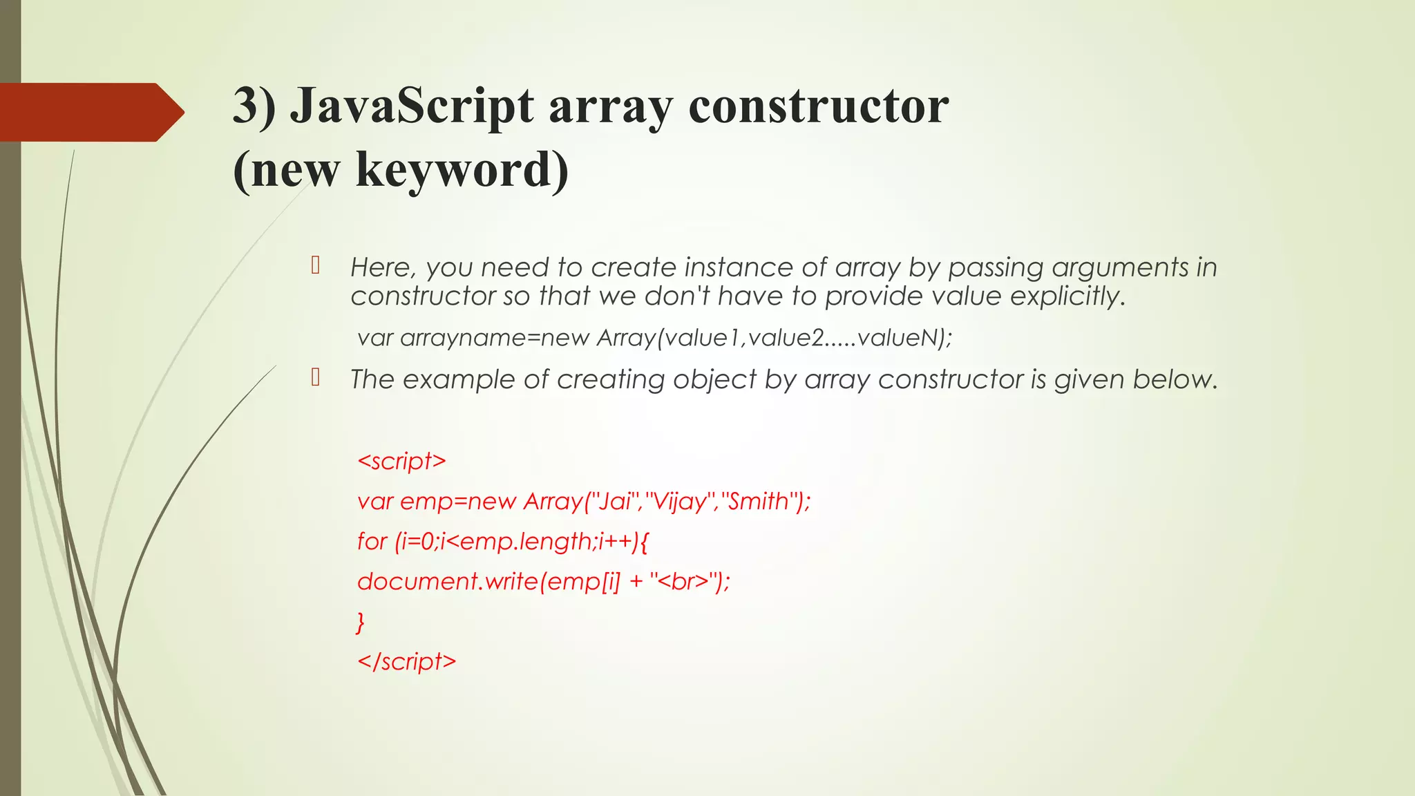 3) JavaScript array constructor
(new keyword)
 Here, you need to create instance of array by passing arguments in
constructor so that we don't have to provide value explicitly.
var arrayname=new Array(value1,value2.....valueN);  
 The example of creating object by array constructor is given below.
<script>  
var emp=new Array("Jai","Vijay","Smith");  
for (i=0;i<emp.length;i++){  
document.write(emp[i] + "<br>");  
}  
</script>  
 