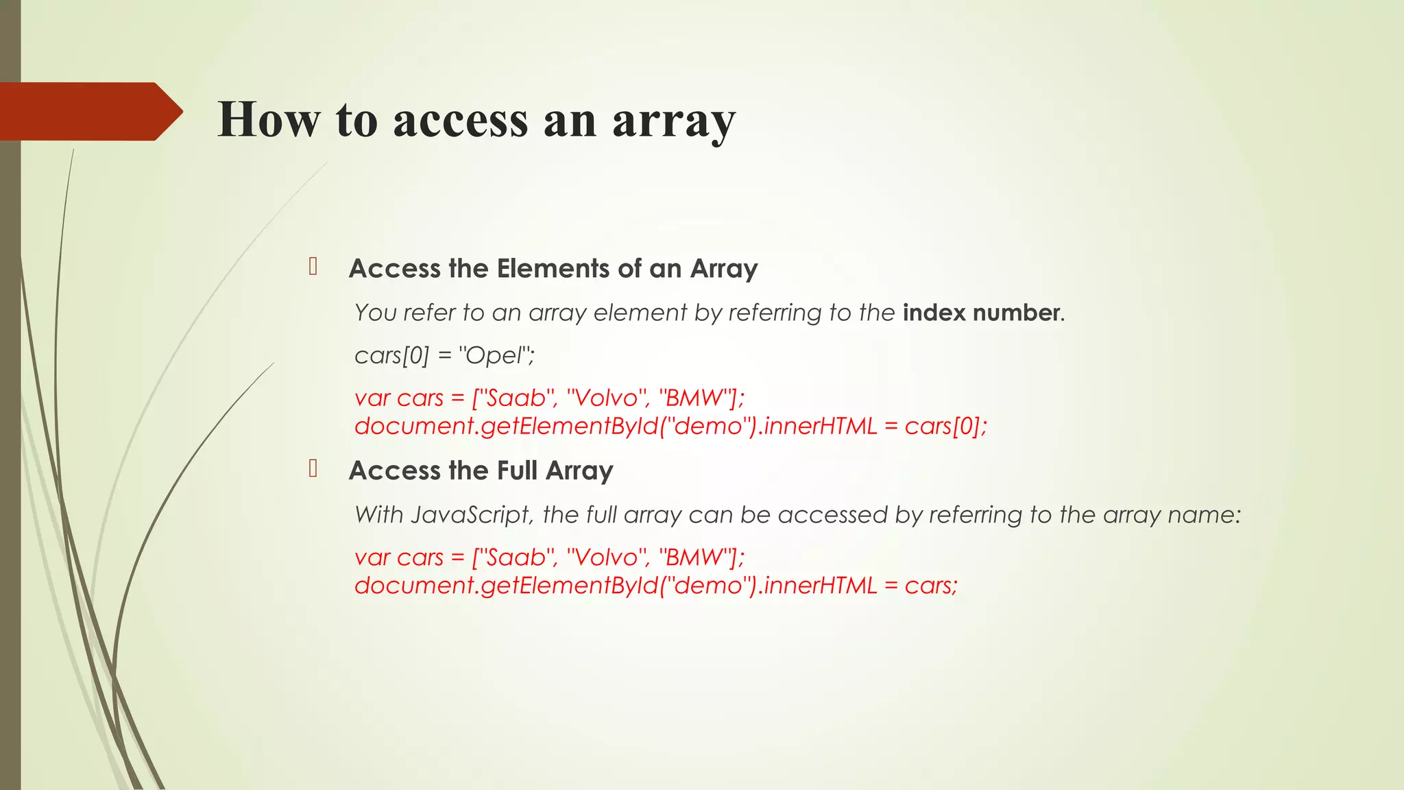 How to access an array
 Access the Elements of an Array
You refer to an array element by referring to the index number.
cars[0] = "Opel";
var cars = ["Saab", "Volvo", "BMW"];
document.getElementById("demo").innerHTML = cars[0];
 Access the Full Array
With JavaScript, the full array can be accessed by referring to the array name:
var cars = ["Saab", "Volvo", "BMW"];
document.getElementById("demo").innerHTML = cars;
 