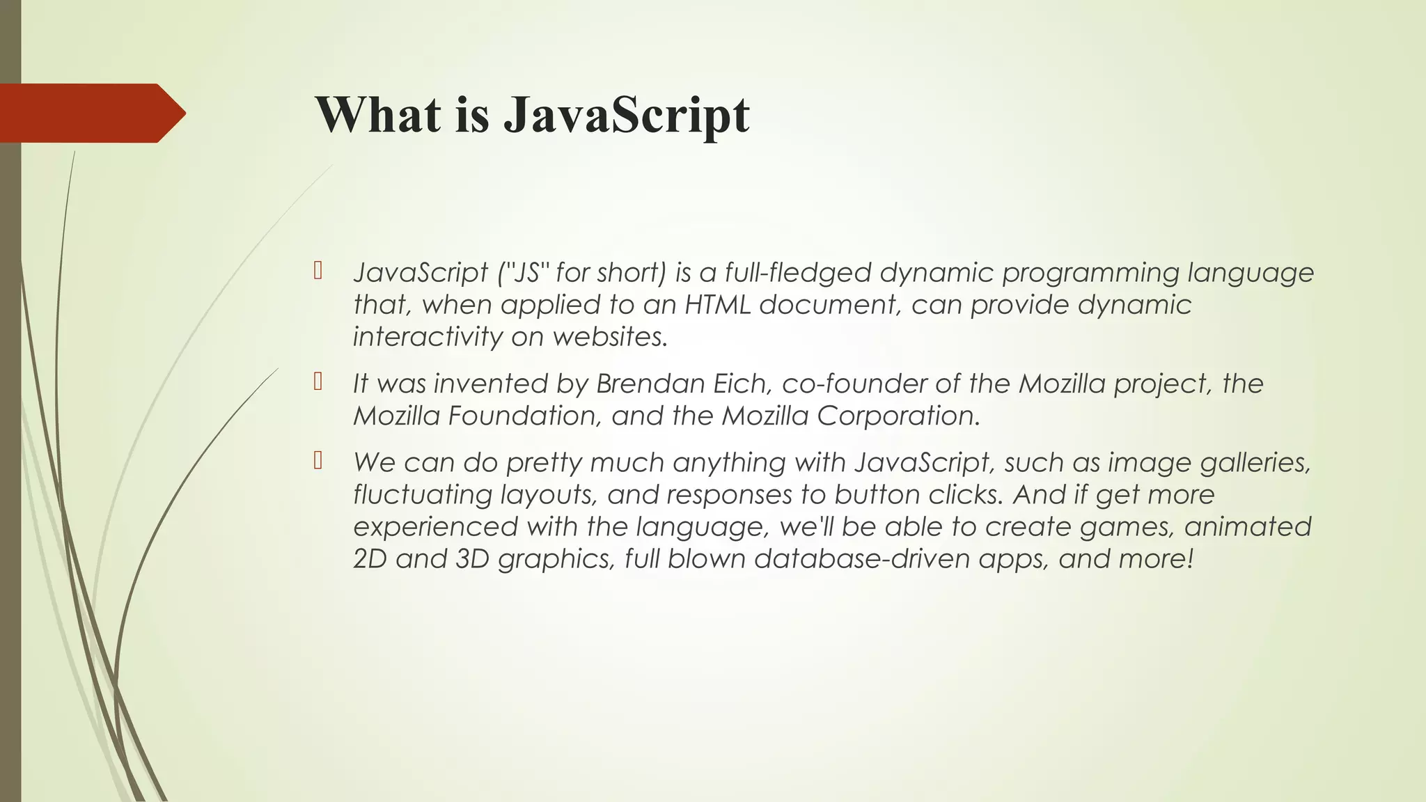 What is JavaScript
 JavaScript ("JS" for short) is a full-fledged dynamic programming language
that, when applied to an HTML document, can provide dynamic
interactivity on websites.
 It was invented by Brendan Eich, co-founder of the Mozilla project, the
Mozilla Foundation, and the Mozilla Corporation.
 We can do pretty much anything with JavaScript, such as image galleries,
fluctuating layouts, and responses to button clicks. And if get more
experienced with the language, we'll be able to create games, animated
2D and 3D graphics, full blown database-driven apps, and more!
 