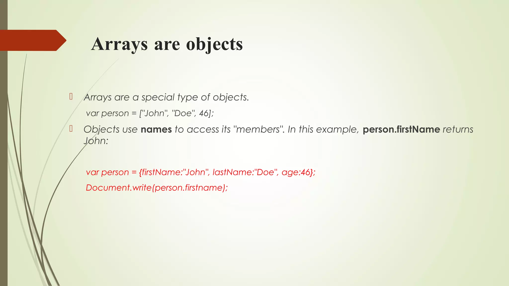 Arrays are objects
 Arrays are a special type of objects.
var person = ["John", "Doe", 46];
 Objects use names to access its "members". In this example, person.firstName returns
John:
var person = {firstName:"John", lastName:"Doe", age:46};
Document.write(person.firstname);
 