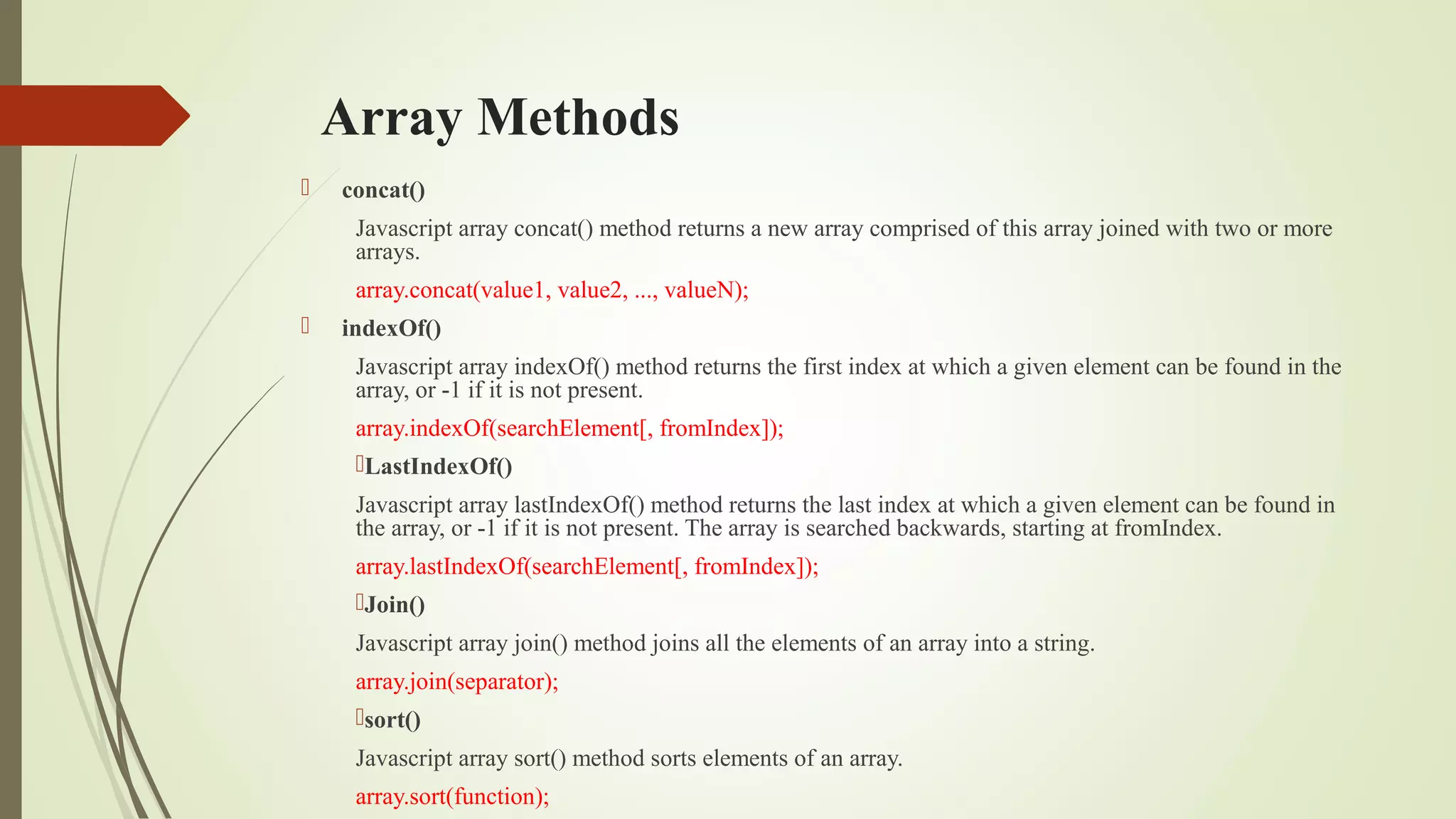 Array Methods
 concat()
Javascript array concat() method returns a new array comprised of this array joined with two or more
arrays.
array.concat(value1, value2, ..., valueN);
 indexOf()
Javascript array indexOf() method returns the first index at which a given element can be found in the
array, or -1 if it is not present.
array.indexOf(searchElement[, fromIndex]);
LastIndexOf()
Javascript array lastIndexOf() method returns the last index at which a given element can be found in
the array, or -1 if it is not present. The array is searched backwards, starting at fromIndex.
array.lastIndexOf(searchElement[, fromIndex]);
Join()
Javascript array join() method joins all the elements of an array into a string.
array.join(separator);
sort()
Javascript array sort() method sorts elements of an array.
array.sort(function);
 