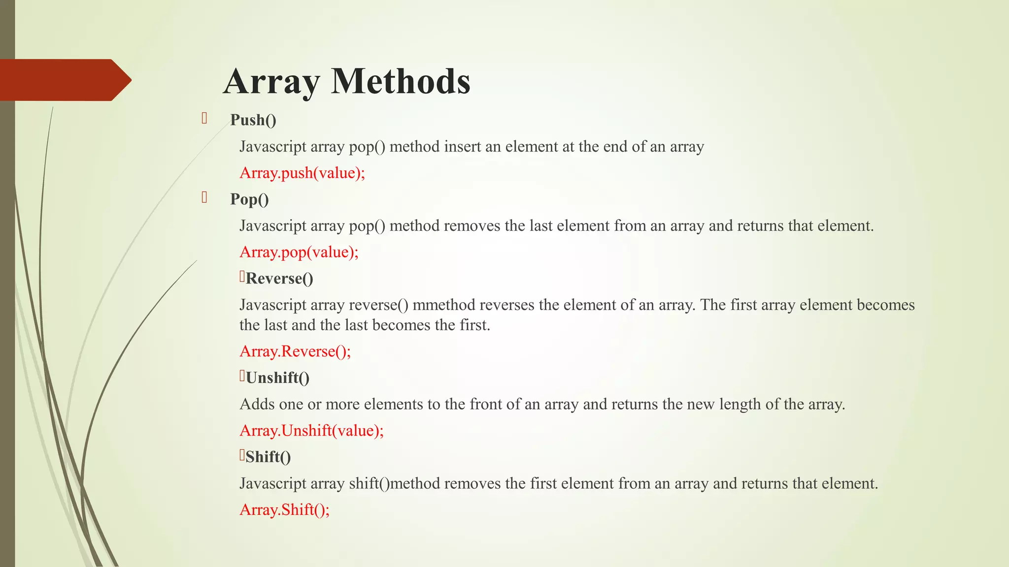 Array Methods
 Push()
Javascript array pop() method insert an element at the end of an array
Array.push(value);
 Pop()
Javascript array pop() method removes the last element from an array and returns that element.
Array.pop(value);
Reverse()
Javascript array reverse() mmethod reverses the element of an array. The first array element becomes
the last and the last becomes the first.
Array.Reverse();
Unshift()
Adds one or more elements to the front of an array and returns the new length of the array.
Array.Unshift(value);
Shift()
Javascript array shift()method removes the first element from an array and returns that element.
Array.Shift();
 