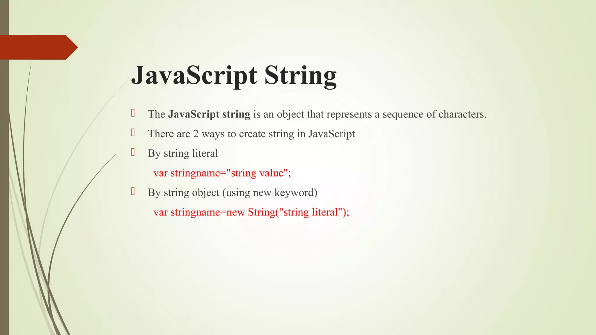 JavaScript String
 The JavaScript string is an object that represents a sequence of characters.
 There are 2 ways to create string in JavaScript
 By string literal
var stringname="string value";
 By string object (using new keyword)
var stringname=new String("string literal");
 