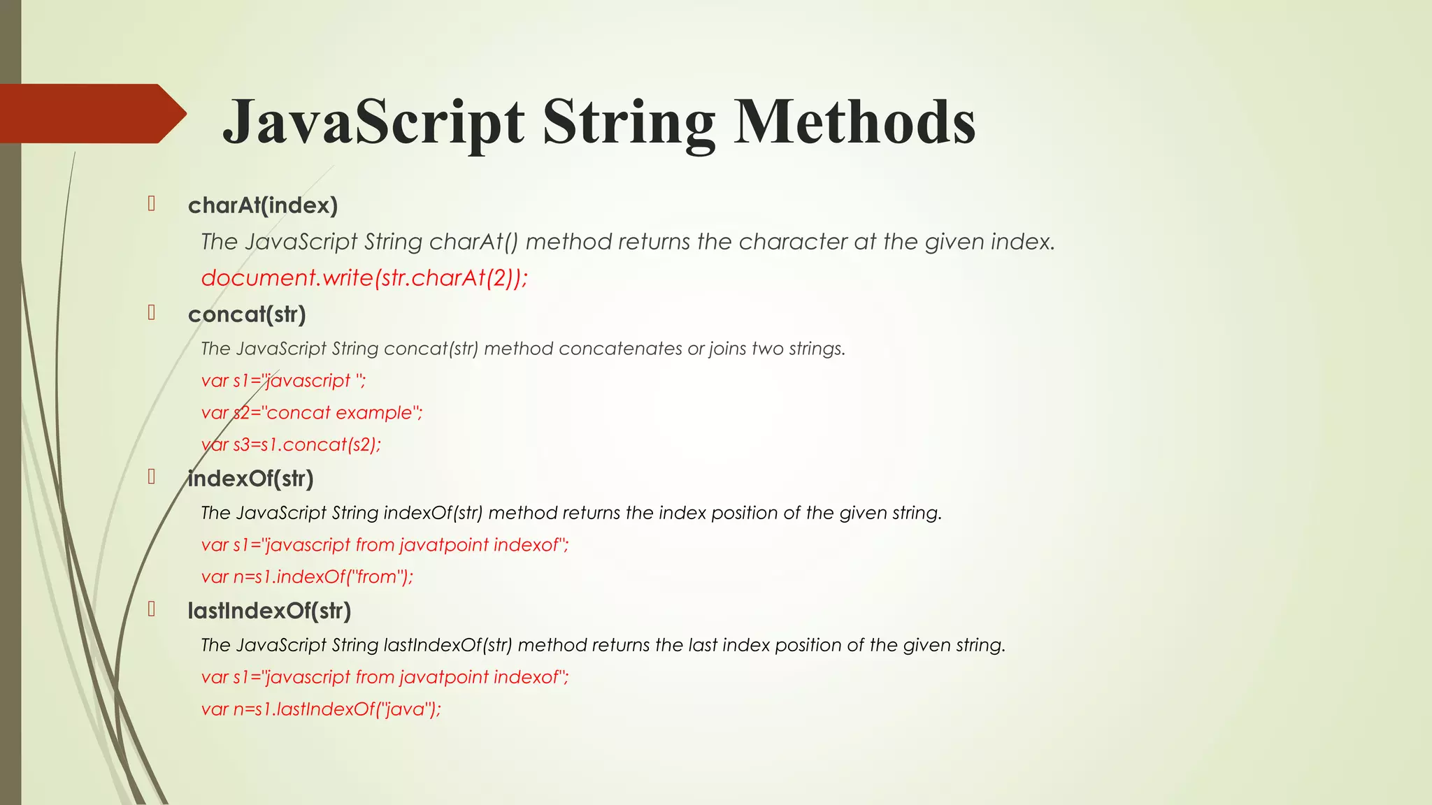 JavaScript String Methods
 charAt(index)
The JavaScript String charAt() method returns the character at the given index.
document.write(str.charAt(2));  
 concat(str)
The JavaScript String concat(str) method concatenates or joins two strings.
var s1="javascript ";  
var s2="concat example";  
var s3=s1.concat(s2);  
 indexOf(str)
The JavaScript String indexOf(str) method returns the index position of the given string.
var s1="javascript from javatpoint indexof";  
var n=s1.indexOf("from");  
 lastIndexOf(str)
The JavaScript String lastIndexOf(str) method returns the last index position of the given string.
var s1="javascript from javatpoint indexof";  
var n=s1.lastIndexOf("java");  
 