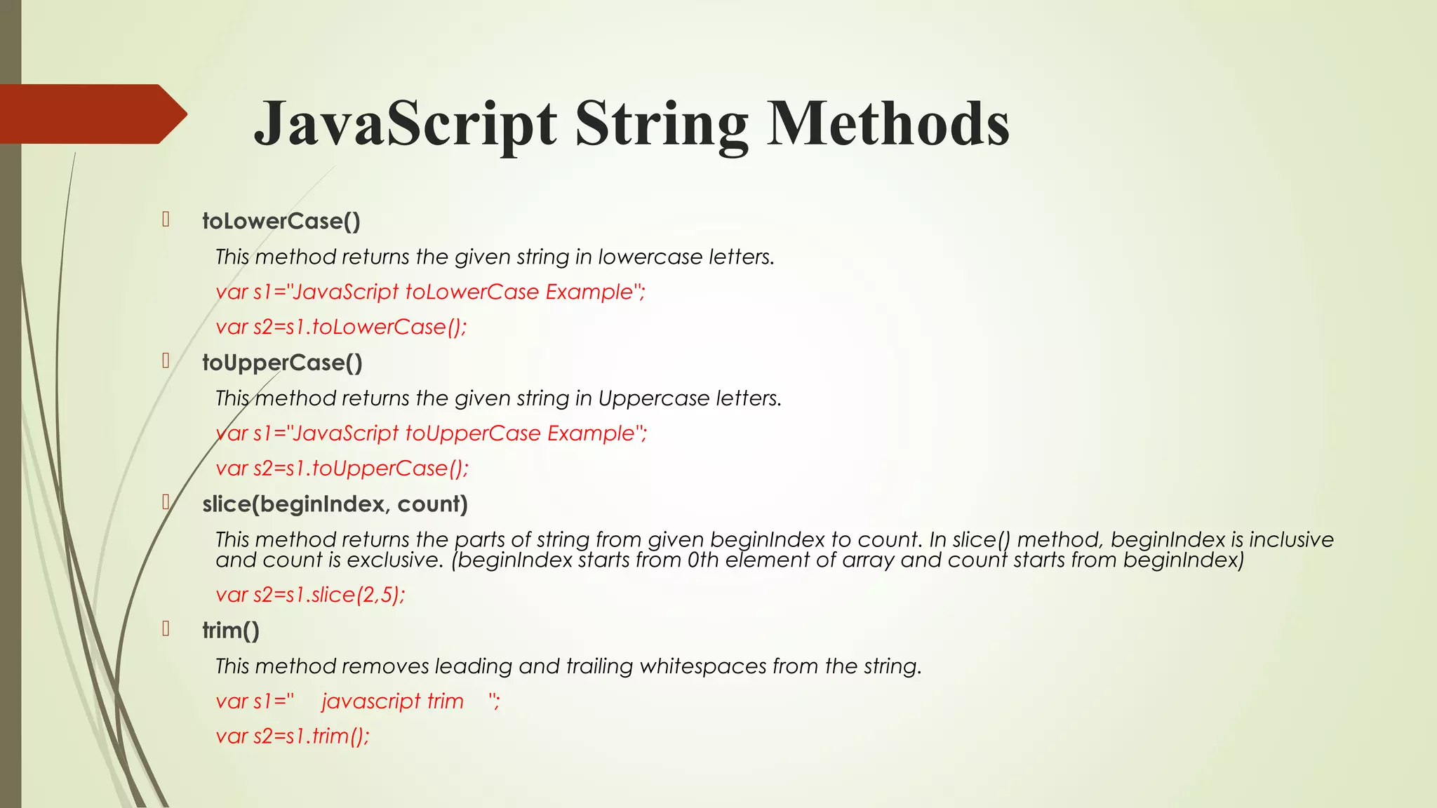 JavaScript String Methods
 toLowerCase()
This method returns the given string in lowercase letters.
var s1="JavaScript toLowerCase Example";  
var s2=s1.toLowerCase();  
 toUpperCase()
This method returns the given string in Uppercase letters.
var s1="JavaScript toUpperCase Example";  
var s2=s1.toUpperCase();  
 slice(beginIndex, count)
This method returns the parts of string from given beginIndex to count. In slice() method, beginIndex is inclusive
and count is exclusive. (beginIndex starts from 0th element of array and count starts from beginIndex)
var s2=s1.slice(2,5);  
 trim()
This method removes leading and trailing whitespaces from the string.
var s1="     javascript trim    ";  
var s2=s1.trim();  
 