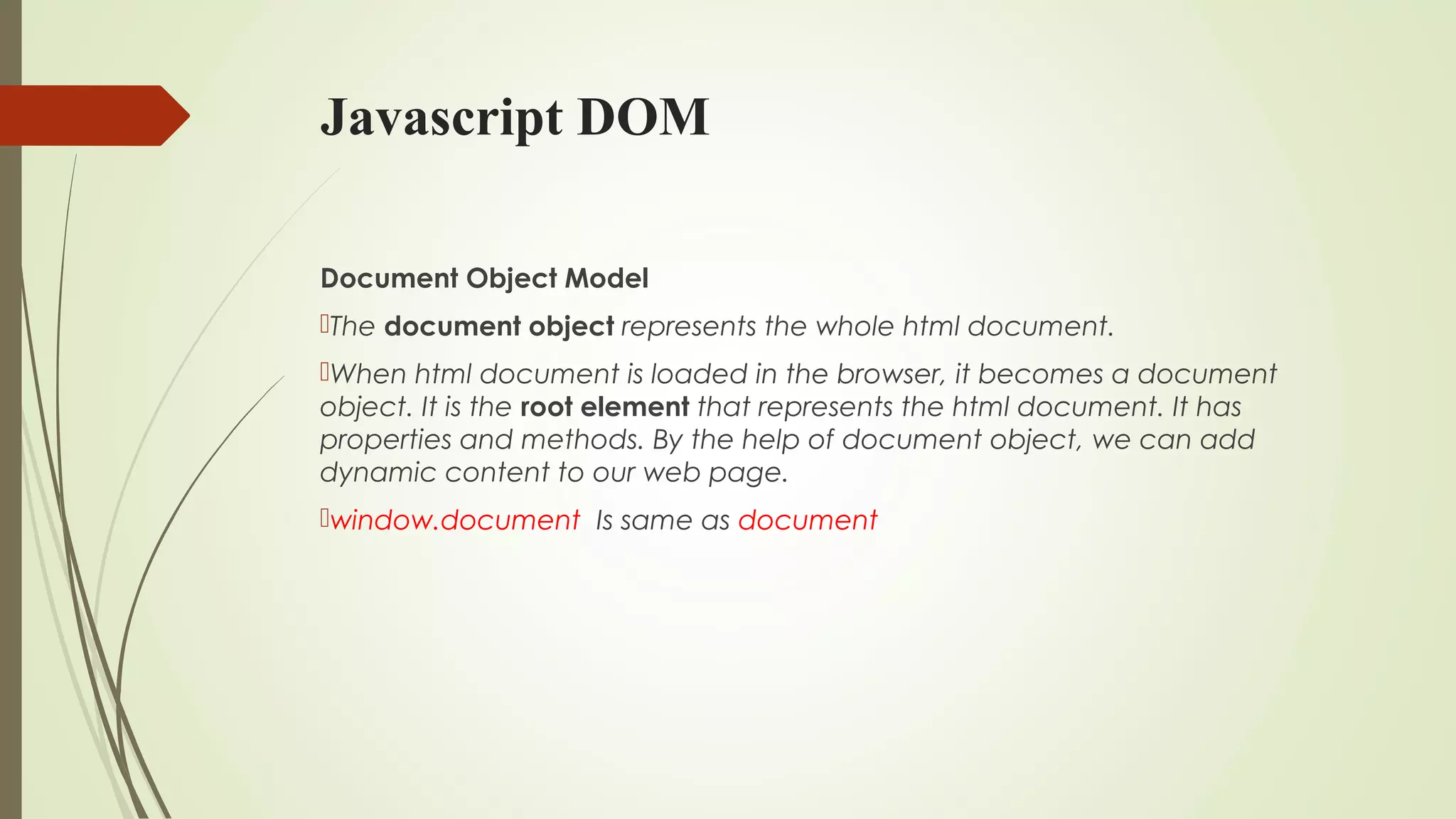 Javascript DOM
Document Object Model
The document object represents the whole html document.
When html document is loaded in the browser, it becomes a document
object. It is the root element that represents the html document. It has
properties and methods. By the help of document object, we can add
dynamic content to our web page.
window.document  Is same as document  
 