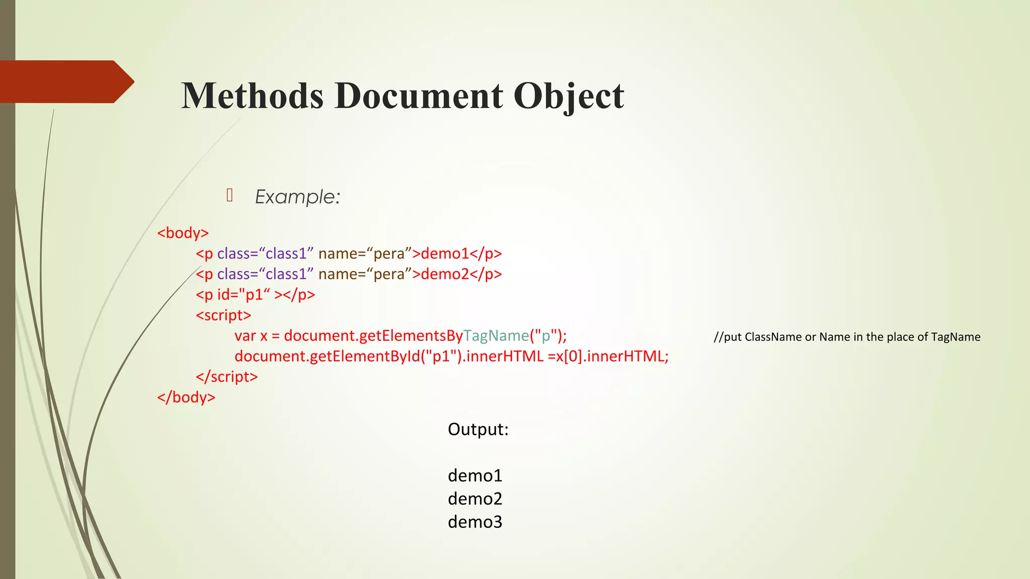 Methods Document Object
 Example:
<body>
<p class=“class1” name=“pera”>demo1</p>
<p class=“class1” name=“pera”>demo2</p>
<p id="p1“ ></p>
<script>
var x = document.getElementsByTagName("p"); //put ClassName or Name in the place of TagName
document.getElementById("p1").innerHTML =x[0].innerHTML;
</script>
</body>
Output:
demo1
demo2
demo3
 