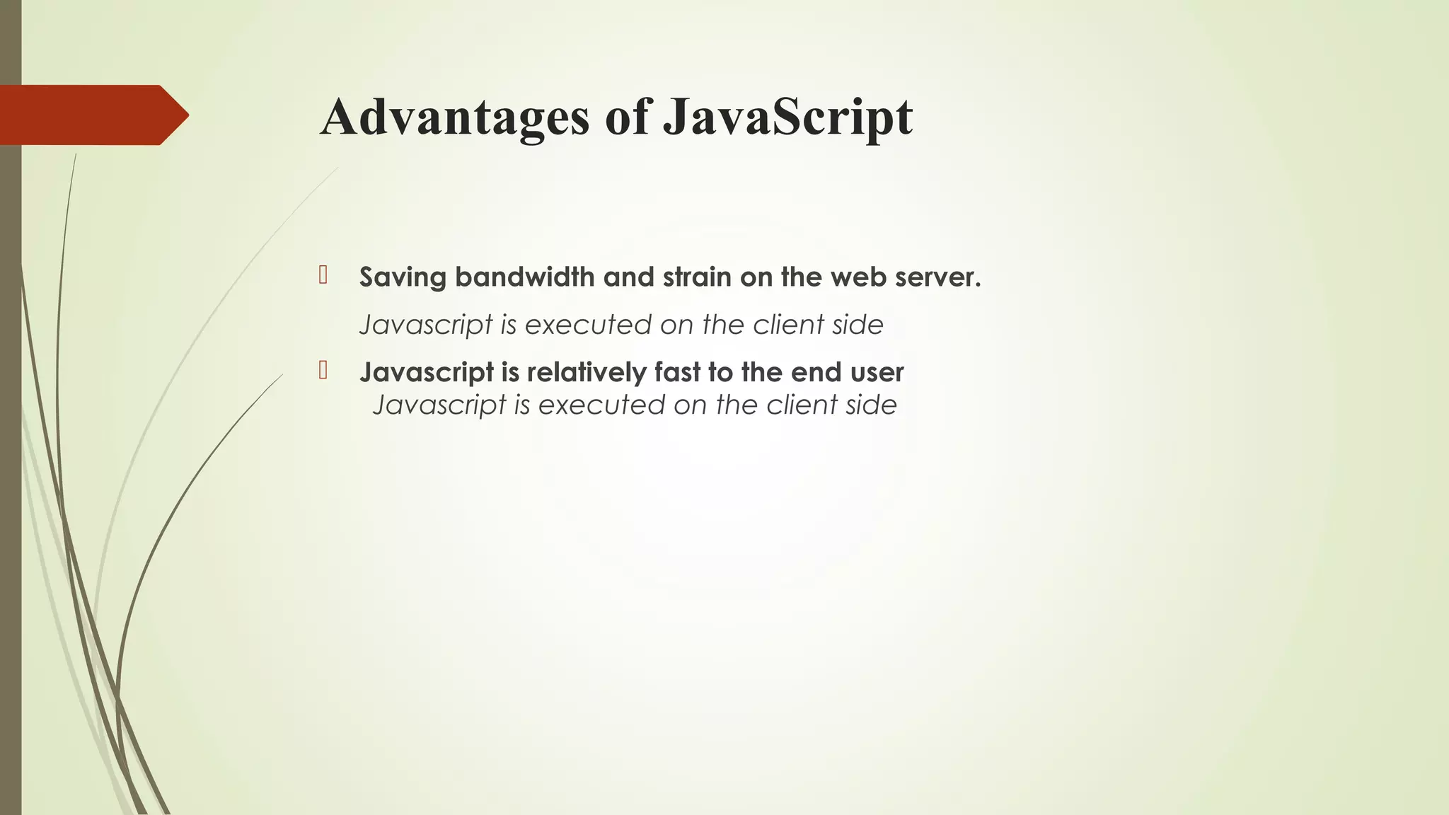 Advantages of JavaScript
 Saving bandwidth and strain on the web server.
Javascript is executed on the client side
 Javascript is relatively fast to the end user
Javascript is executed on the client side
 