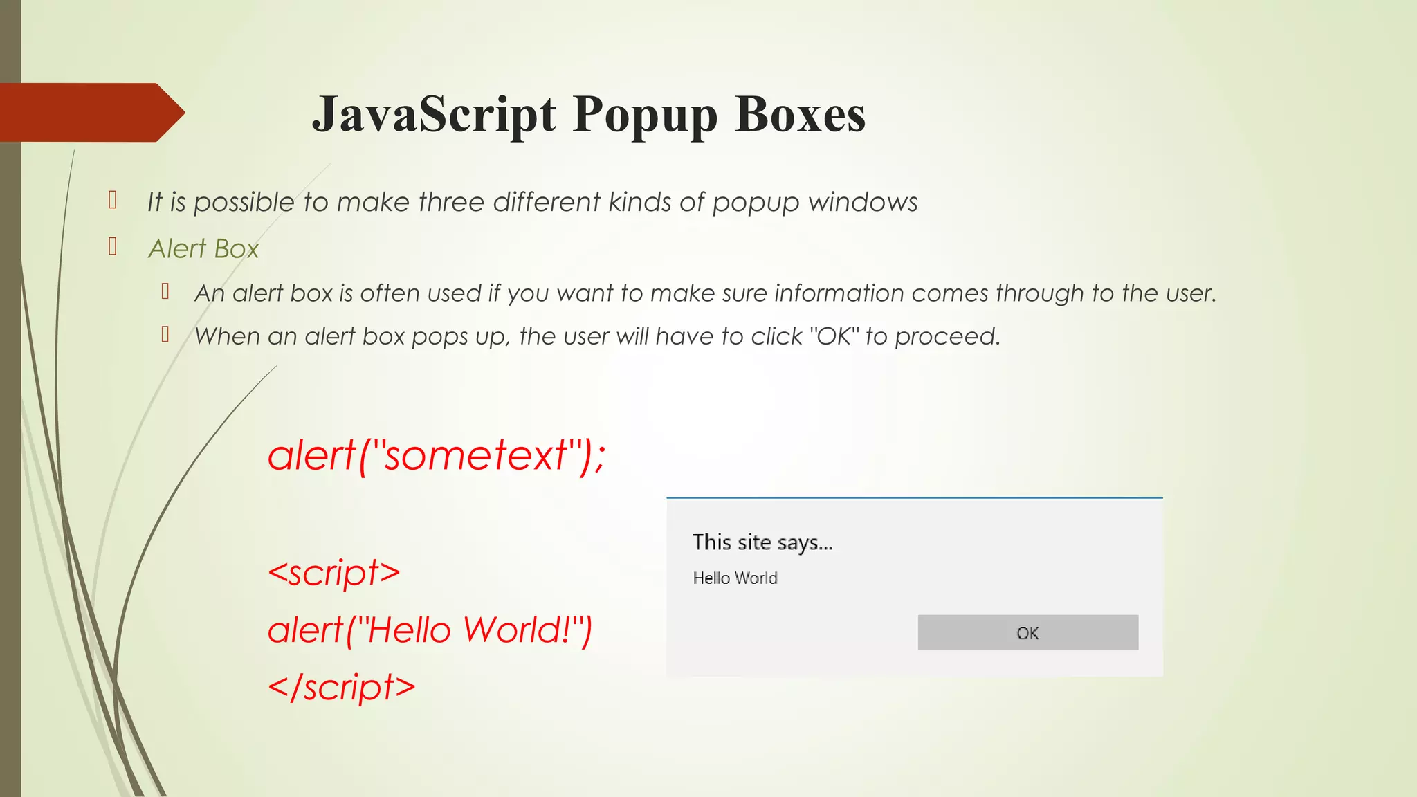 JavaScript Popup Boxes
 It is possible to make three different kinds of popup windows
 Alert Box
 An alert box is often used if you want to make sure information comes through to the user.
 When an alert box pops up, the user will have to click "OK" to proceed.
alert("sometext");
<script>
alert("Hello World!")
</script>
 