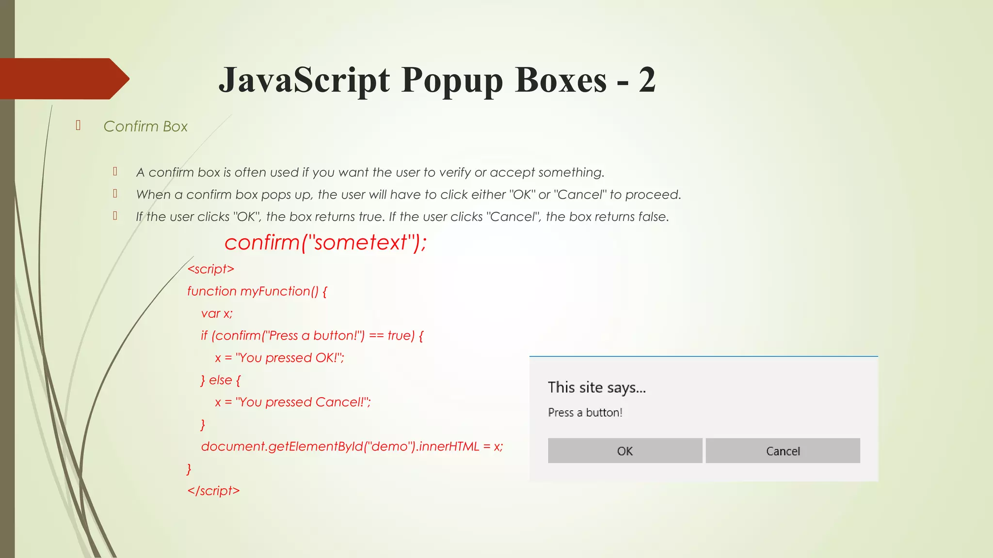 JavaScript Popup Boxes - 2
 Confirm Box
 A confirm box is often used if you want the user to verify or accept something.
 When a confirm box pops up, the user will have to click either "OK" or "Cancel" to proceed.
 If the user clicks "OK", the box returns true. If the user clicks "Cancel", the box returns false.
confirm("sometext");
<script>
function myFunction() {
var x;
if (confirm("Press a button!") == true) {
x = "You pressed OK!";
} else {
x = "You pressed Cancel!";
}
document.getElementById("demo").innerHTML = x;
}
</script>
 