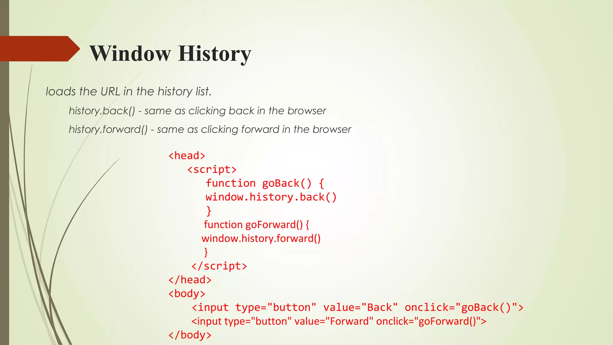 Window History
loads the URL in the history list.
history.back() - same as clicking back in the browser
history.forward() - same as clicking forward in the browser
<head>
<script>
function goBack() {
window.history.back()
}
function goForward() {
window.history.forward()
}
</script>
</head>
<body>
<input type="button" value="Back" onclick="goBack()">
<input type="button" value="Forward" onclick="goForward()">
</body>
 