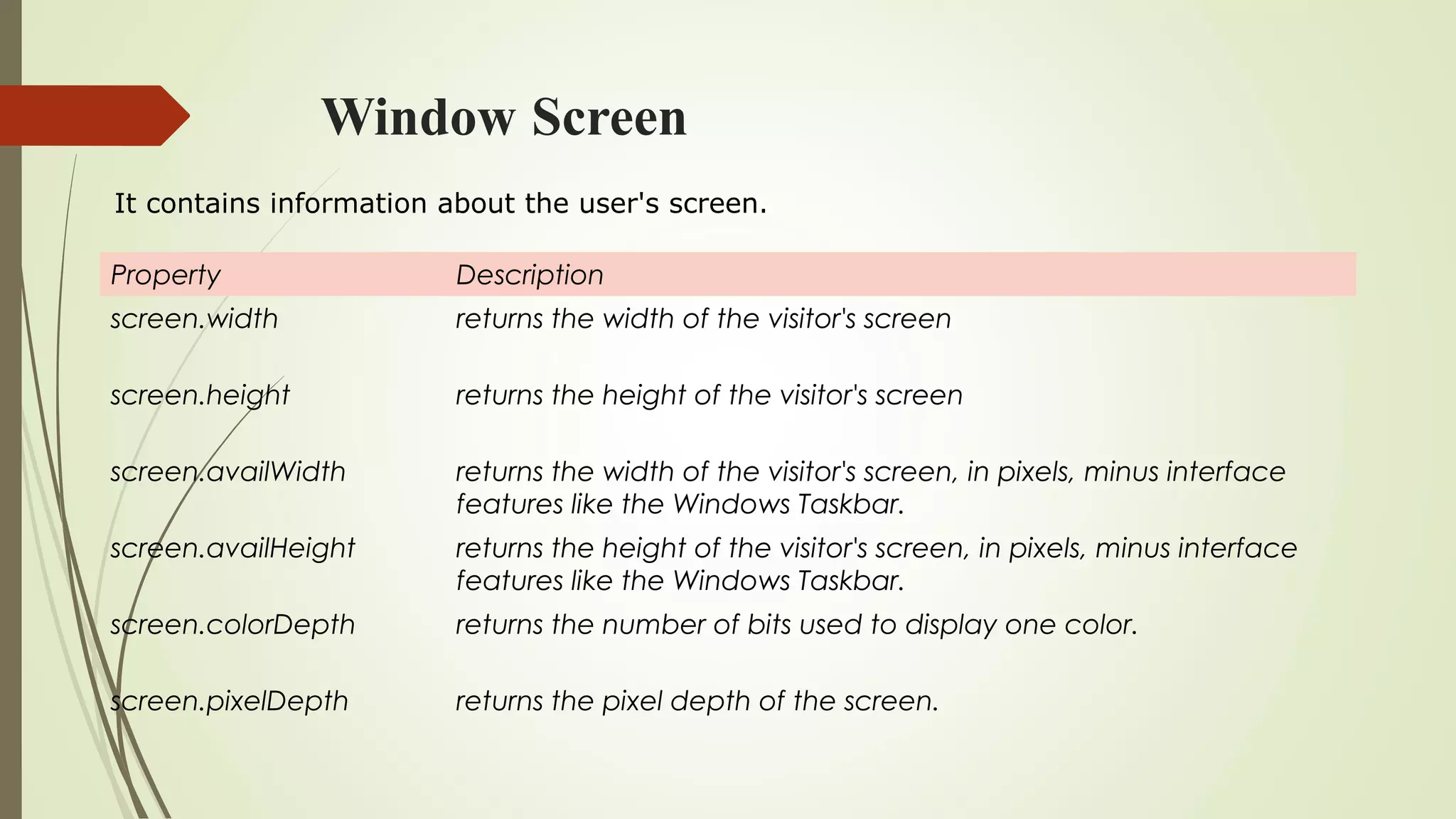 Window Screen
Property Description
screen.width returns the width of the visitor's screen
screen.height returns the height of the visitor's screen
screen.availWidth returns the width of the visitor's screen, in pixels, minus interface
features like the Windows Taskbar.
screen.availHeight returns the height of the visitor's screen, in pixels, minus interface
features like the Windows Taskbar.
screen.colorDepth returns the number of bits used to display one color.
screen.pixelDepth returns the pixel depth of the screen.
It contains information about the user's screen.
 