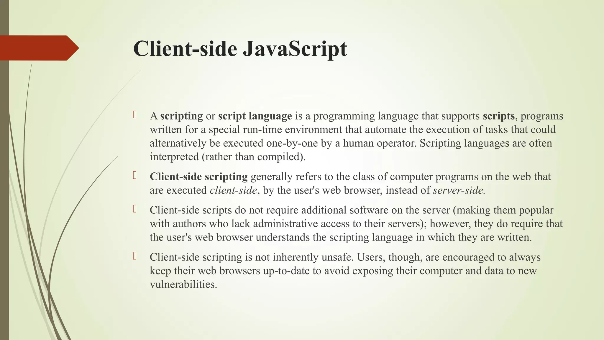 Client-side JavaScript
 A scripting or script language is a programming language that supports scripts, programs
written for a special run-time environment that automate the execution of tasks that could
alternatively be executed one-by-one by a human operator. Scripting languages are often
interpreted (rather than compiled).
 Client-side scripting generally refers to the class of computer programs on the web that
are executed client-side, by the user's web browser, instead of server-side.
 Client-side scripts do not require additional software on the server (making them popular
with authors who lack administrative access to their servers); however, they do require that
the user's web browser understands the scripting language in which they are written.
 Client-side scripting is not inherently unsafe. Users, though, are encouraged to always
keep their web browsers up-to-date to avoid exposing their computer and data to new
vulnerabilities.
 