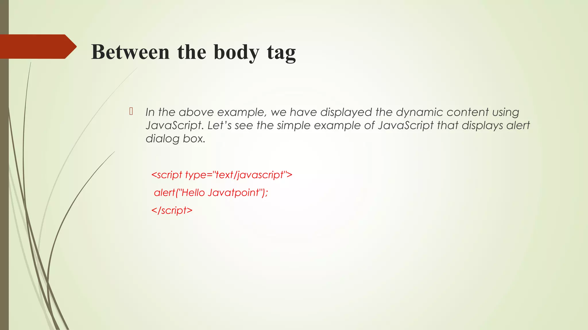 Between the body tag
 In the above example, we have displayed the dynamic content using
JavaScript. Let’s see the simple example of JavaScript that displays alert
dialog box.
<script type="text/javascript">  
 alert("Hello Javatpoint");  
</script>  
 