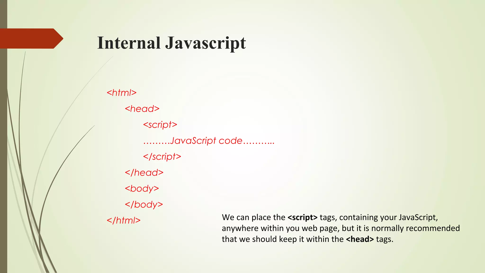 Internal Javascript
<html>
<head>
<script>
………JavaScript code………..
</script>
</head>
<body>
</body>
</html> We can place the <script> tags, containing your JavaScript,
anywhere within you web page, but it is normally recommended
that we should keep it within the <head> tags.
 