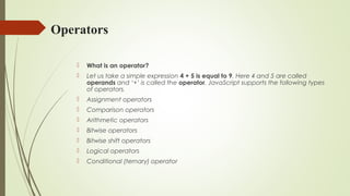 Operators
 What is an operator?
 Let us take a simple expression 4 + 5 is equal to 9. Here 4 and 5 are called
operands and ‘+’ is called the operator. JavaScript supports the following types
of operators.
 Assignment operators
 Comparison operators
 Arithmetic operators
 Bitwise operators
 Bitwise shift operators
 Logical operators
 Conditional (ternary) operator
 