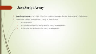 JavaScript Array
 JavaScript array is an object that represents a collection of similar type of elements.
 There are 3 ways to construct array in JavaScript
1. By array literal
2. By creating instance of Array directly (using new keyword)
3. By using an Array constructor (using new keyword)
 