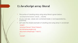 1) JavaScript array literal
 The syntax of creating array using array literal is given below:
var arrayname=[value1,value2.....valueN];  
 As you can see, values are contained inside [ ] and separated by ,
(comma).
 Let’s see the simple example of creating and using array in JavaScript.
<script>  
var emp=["Sonoo","Vimal","Ratan"];  
for (i=0;i<emp.length;i++){  
document.write(emp[i] + "<br/>");  
}  
</script>  
 