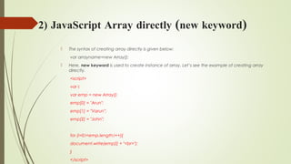 2) JavaScript Array directly (new keyword)
 The syntax of creating array directly is given below:
var arrayname=new Array();  
 Here, new keyword is used to create instance of array. Let’s see the example of creating array
directly.
<script>  
var i;  
var emp = new Array();  
emp[0] = "Arun";  
emp[1] = "Varun";  
emp[2] = "John";  
  
for (i=0;i<emp.length;i++){  
document.write(emp[i] + "<br>");  
}  
</script>  
 