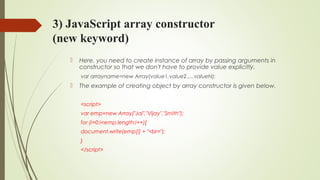3) JavaScript array constructor
(new keyword)
 Here, you need to create instance of array by passing arguments in
constructor so that we don't have to provide value explicitly.
var arrayname=new Array(value1,value2.....valueN);  
 The example of creating object by array constructor is given below.
<script>  
var emp=new Array("Jai","Vijay","Smith");  
for (i=0;i<emp.length;i++){  
document.write(emp[i] + "<br>");  
}  
</script>  
 