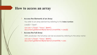 How to access an array
 Access the Elements of an Array
You refer to an array element by referring to the index number.
cars[0] = "Opel";
var cars = ["Saab", "Volvo", "BMW"];
document.getElementById("demo").innerHTML = cars[0];
 Access the Full Array
With JavaScript, the full array can be accessed by referring to the array name:
var cars = ["Saab", "Volvo", "BMW"];
document.getElementById("demo").innerHTML = cars;
 
