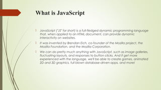 What is JavaScript
 JavaScript ("JS" for short) is a full-fledged dynamic programming language
that, when applied to an HTML document, can provide dynamic
interactivity on websites.
 It was invented by Brendan Eich, co-founder of the Mozilla project, the
Mozilla Foundation, and the Mozilla Corporation.
 We can do pretty much anything with JavaScript, such as image galleries,
fluctuating layouts, and responses to button clicks. And if get more
experienced with the language, we'll be able to create games, animated
2D and 3D graphics, full blown database-driven apps, and more!
 