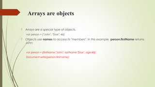 Arrays are objects
 Arrays are a special type of objects.
var person = ["John", "Doe", 46];
 Objects use names to access its "members". In this example, person.firstName returns
John:
var person = {firstName:"John", lastName:"Doe", age:46};
Document.write(person.firstname);
 