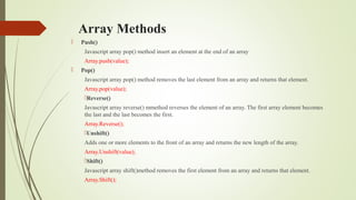 Array Methods
 Push()
Javascript array pop() method insert an element at the end of an array
Array.push(value);
 Pop()
Javascript array pop() method removes the last element from an array and returns that element.
Array.pop(value);
Reverse()
Javascript array reverse() mmethod reverses the element of an array. The first array element becomes
the last and the last becomes the first.
Array.Reverse();
Unshift()
Adds one or more elements to the front of an array and returns the new length of the array.
Array.Unshift(value);
Shift()
Javascript array shift()method removes the first element from an array and returns that element.
Array.Shift();
 