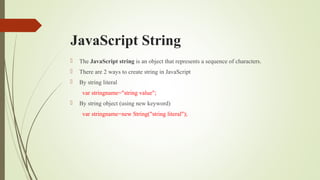 JavaScript String
 The JavaScript string is an object that represents a sequence of characters.
 There are 2 ways to create string in JavaScript
 By string literal
var stringname="string value";
 By string object (using new keyword)
var stringname=new String("string literal");
 